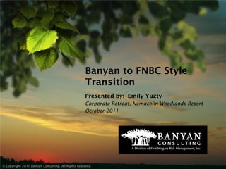Banyan to FNBC Style
                                                    Transition
                                                    Presented by: Emily Yuzty
                                                    Corporate Retreat, Nemacolin Woodlands Resort
                                                    October 2011




© Copyright 2011 Banyan Consulting, All Rights Reserved.
 