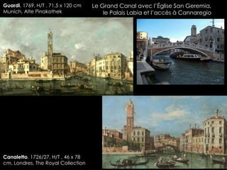 Le Grand Canal avec l’Église San Geremia,
le Palais Labia et l’accès à Cannaregio
Guardi, 1769, H/T , 71,5 x 120 cm
Munich, Alte Pinakothek
Canaletto, 1726/27, H/T , 46 x 78
cm, Londres, The Royal Collection
 