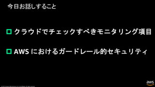 © 2019, Amazon Web Services, Inc. or its affiliates. All rights reserved.
今日お話しすること
p クラウドでチェックすべきモニタリング項目
p AWS におけるガードレール的セキュリティ
 