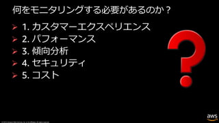 © 2019, Amazon Web Services, Inc. or its affiliates. All rights reserved.
何をモニタリングする必要があるのか︖
Ø 1. カスタマーエクスペリエンス
Ø 2. パフォーマンス
Ø 3. 傾向分析
Ø 4. セキュリティ
Ø 5. コスト
 