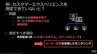 © 2019, Amazon Web Services, Inc. or its affiliates. All rights reserved.
例 : カスタマーエクスペリエンスを
測定できていないと︖
Ø 問題
Ø 顧客からの信頼度が低下
Ø サービスが使われなくなる
Ø 機会損失
ユーザー影響
Ø 測定すべき項⽬
Ø 外形監視 (例 : レスポンスタイム、ステータスコード)
 