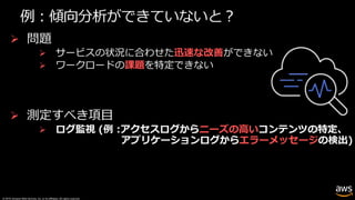 © 2019, Amazon Web Services, Inc. or its affiliates. All rights reserved.
例︓傾向分析ができていないと︖
Ø 問題
Ø サービスの状況に合わせた迅速な改善ができない
Ø ワークロードの課題を特定できない
Ø 測定すべき項⽬
Ø ログ監視 (例 :アクセスログからニーズの⾼いコンテンツの特定、
アプリケーションログからエラーメッセージの検出)
 