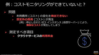 © 2019, Amazon Web Services, Inc. or its affiliates. All rights reserved.
例︓コストモニタリングができていないと︖
Ø 問題
Ø 利⽤費⽤ (コスト) の変化を検出できない
Ø 想定外の費⽤ (コスト) が発⽣
(例)︓停⽌し忘れた EC2 インスタンス (仮想サーバー) により、
無駄なコストが発⽣してしまう
Ø 測定すべき項⽬
Ø クラウドサービスの利⽤料⾦
 