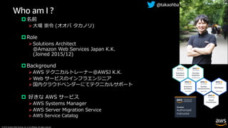 © 2019, Amazon Web Services, Inc. or its affiliates. All rights reserved.
Who am I ?
p 名前
Ø⼤場 崇令 (オオバ タカノリ)
p Role
ØSolutions Architect
@Amazon Web Services Japan K.K.
(Joined 2015/12)
p Background
ØAWS テクニカルトレーナー@AWSJ K.K.
ØWeb サービスのインフラエンジニア
Ø国内クラウドベンダーにてテクニカルサポート
p 好きな AWS サービス
ØAWS Systems Manager
ØAWS Server Migration Service
Ø AWS Service Catalog
@takaohba
 