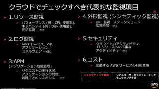 © 2019, Amazon Web Services, Inc. or its affiliates. All rights reserved.
クラウドでチェックすべき代表的な監視項⽬
Ø 1.リソース監視
Ø パフォーマンス (例 : CPU 使⽤率)、
キャパシティ (例 : Disk 使⽤量)、
死活監視 …etc
Ø 2.ログ監視
Ø AWS サービス、OS、
アプリケーション、
ミドルウェア …etc
Ø 3.APM
(アプリケーション性能管理)
Ø リクエストの実⾏状況、
アプリケーションの問題、
処理ごとのレスポンス …etc
Ø 4.外形監視 (シンセティック監視)
Ø URL 監視、ステータスコード、
応答時間…etc
Ø 5.セキュリティ
Ø クラウド上のアクティビティ、
IT リソースへの不審な
アクティビティ…etc
Ø 6.コスト
Ø 変動する AWS サービスの利⽤費⽤
※シンセティック監視
※
 