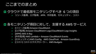 © 2019, Amazon Web Services, Inc. or its affiliates. All rights reserved.
ここまでのまとめ
p クラウドで最低限モニタリングすべき 6 つの項⽬
Ø リソース監視、ログ監視、APM、外形監視、セキュリティ、コスト
p 各モニタリング項⽬に対して、⽀援する AWS サービス
Ø [リソース監視] Amazon CloudWatch
Ø [ログ監視] Amazon CloudWatch Logs/CloudWatch Logs Insights
Ø [APM] AWS X-Ray
Ø [外形監視] AWS Lambda + Amazon CloudWatch Events
Ø [セキュリティ] AWS Config、AWS CloudTrail、Amazon GuardDuty
Ø [コスト] コストエクスプローラー、AWS Budgets
 