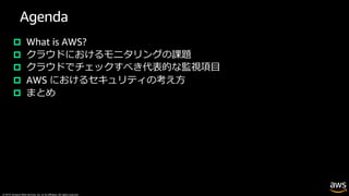 © 2019, Amazon Web Services, Inc. or its affiliates. All rights reserved.
Agenda
p What is AWS?
p クラウドにおけるモニタリングの課題
p クラウドでチェックすべき代表的な監視項⽬
p AWS におけるセキュリティの考え⽅
p まとめ
 