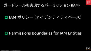 © 2019, Amazon Web Services, Inc. or its affiliates. All rights reserved.
ガードレールを実現するパーミッション (IAM)
p IAM ポリシー (アイデンティティベース)
p Permissions Boundaries for IAM Entities
 
