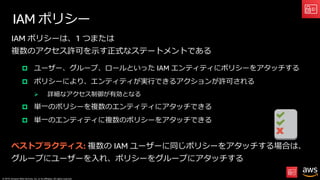 © 2019, Amazon Web Services, Inc. or its affiliates. All rights reserved.
IAM ポリシー
IAM ポリシーは、1 つまたは
複数のアクセス許可を⽰す正式なステートメントである
p ユーザー、グループ、ロールといった IAM エンティティにポリシーをアタッチする
p ポリシーにより、エンティティが実⾏できるアクションが許可される
Ø 詳細なアクセス制御が有効となる
p 単⼀のポリシーを複数のエンティティにアタッチできる
p 単⼀のエンティティに複数のポリシーをアタッチできる
ベストプラクティス: 複数の IAM ユーザーに同じポリシーをアタッチする場合は、
グループにユーザーを⼊れ、ポリシーをグループにアタッチする
 