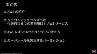 © 2019, Amazon Web Services, Inc. or its affiliates. All rights reserved.
まとめ
p AWS の紹介
p クラウドでチェックすべき
代表的な 6 つの監視項⽬と AWS サービス
p AWS におけるセキュリティの考え⽅
p ガードレールを実現するパーミッション
 
