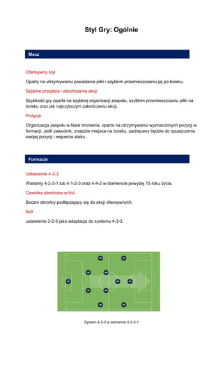 Styl Gry: Ogólnie 
Ofensywny styl 
Oparty na utrzymywaniu posiadania piłki i szybkim przemieszczaniu jej po boisku. 
Szybkie przejścia i zakończenia akcji 
Szybkość gry oparta na szybkiej organizacji zespołu, szybkim przemieszczaniu piłki na boisku oraz jak najszybszym zakończeniu akcji. 
Pozycje 
Organizacja zespołu w fazie bronienia, oparta na utrzymywaniu wyznaczonych pozycji w formacji. Jeśli zawodnik, znajdzie miejsce na boisku, zachęcany będzie do opuszczenia swojej pozycji i wsparcia ataku. 
Ustawienie 4-3-3 
Warianty 4-2-3-1 lub 4-1-2-3 oraz 4-4-2 w diamencie powyżej 15 roku życia. 
Czwórka obrońców w linii 
Boczni obrońcy podłączający się do akcji ofensywnych. 
9x9 
ustawienie 3-2-3 jako adaptacja do systemu 4-3-3. 
System 4-3-3 w wariancie 4-2-3-1 
Mecz 
Formacje  