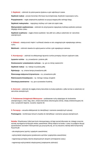 3. Szybkość – zdolność do pokonywania dystansu w jak najkrótszym czasie. 
Szybkość reakcji – proces transmisji informacji neuromięśniowej. Szybkość rozpoczęcia ruchu. 
Przyspieszenie – nagłe zwiększenie prędkości ze pozycji stojącej albo wolnego biegu. 
Szybkość maksymalna - najszybszy możliwy ruch ciała lub części ciała. 
Wytrzymałość szybkościowa – zdolność do utrzymywania najwyższej możliwej szybkości podczas długiego okresu czasu. 
Szybkość acykliczna – ciągła zmiana szybkości bez piłki lub z piłką w zależności od warunków zewnętrznych. 
4. Gibkość – elastyczność mięśni i ruchliwość stawów w celu osiągnięcia jak największego zakresu ruchu. 
Mobilność – zdolność stawów do wykonywania ruchów o jak największym zakresie. 
5. Koordynacja - zdolność do efektywnego łączenia ruchów pomiędzy różnymi częściami ciała. 
Łączenie ruchów - np. prowadzenie i podanie piłki 
Dostosowanie i przestawianie ruchowe – np. gra na różnej nawierzchni 
Szybkość reakcji – np. reakcja na podaną piłkę 
Rytmizacja - np. zmiana tempa prowadzenia piłki 
Równowaga statyczna & dynamiczna – np. prowadzenie piłki 
Różnicowanie kinestetyczne – np. różnego rodzaju żonglerki 
Orientacja przestrzenna – np. gra w przewadze liczebnej 
6. Zwinność – zdolność do ciągłej zmiany kierunków na dużej szybkości z piłka lub bez w zależności od warunków zewnętrznych. 
7. Podstawowe Umiejętności Motoryczne – podstawowe ruchy adaptujące do środowiska zewnętrznego tj. chód, bieg, skok, zmiana kierunków (lokomocyjne) obroty, skręty (nielokomocyjne) itd. oraz z przyborem łapanie, rzucanie, kopanie itd. 
8. Percepcja – wizualna efektywność do identyfikacji i oceniania zewnętrznych sytuacji. 
Postrzeganie – kombinacja różnych zmysłów do identyfikacji i oceniania sytuacji zewnętrznych. 
Notatka: Współczesny futbol jest dużo intensywniejszy od tego sprzed kilkunastu lat, dlatego znacznie wzrosły wymagania kondycyjne wobec zawodników. Mniej miejsca na boisku i czasu na podjęcie decyzji spowodowane wzrostem intensywności gry przyczyniły się, że na znaczeniu nabrały takie komponenty fizyczne jak: 
- siła eksplozywna (sprinty i pojedynki zawodników) 
- wytrzymałość eksplozywna (powtarzanie sprintów i pojedynków zawodników) 
- regeneracja pomiędzy dwoma eksplozywnymi akcjami (zmniejszenie czasu) 
- regeneracja wytrzymałości eksplozywnej (zwiększenie zdolności) 
 