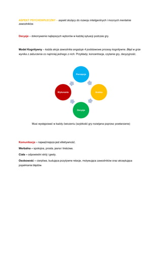 ASPEKT PSYCHOSPŁECZNY – aspekt służący do rozwoju inteligentnych i mocnych mentalnie zawodników. 
Decyzje – dokonywanie najlepszych wyborów w każdej sytuacji podczas gry. 
Model Kognitywny – każda akcja zawodnika angażuje 4 podstawowe procesy kognitywne. Błąd w grze wynika z zaburzenia co najmniej jednego z nich. Przykłady; koncentracja, czytanie gry, decyzyjność. 
Musi występować w każdy ćwiczeniu (szybkość gry rozwijana poprzez powtarzanie) 
Komunikacja – najważniejsza jest efektywność. 
Werbalna – spokojna, prosta, jasna i treściwa. 
Ciała – odpowiedni strój i gesty. 
Osobowość – cierpliwa, budująca pozytywne relacje, motywująca zawodników oraz akceptująca popełnianie błędów. 
Percepcja 
Analiza 
Decyzja 
Wykonanie  