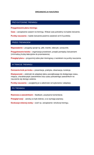 ORGANIZACJA NAUCZNIA 
Przygotowanie planu treningu 
Czas – zarządzanie czasem na treningu. Wskaż czas potrzebny na każde ćwiczenie. 
Punkty nauczania – każde ćwiczenie powinno zawierać od 4-5 punktów. 
Wyposażenie – przygotuj sprzęt np. piłki, bramki, talerzyki, oznaczniki. 
Przygotowanie boiska – organizacja przestrzeni, przejść pomiędzy ćwiczeniami (minimalizuj liczbę talerzyków do przeniesienia). 
Przegląd planu – przypomnij sobie plan treningowy z naciskiem na punkty nauczania. 
Ćwiczenie krok po kroku – prezentacja, praktyka, obserwacja, korekcja. 
Elastyczność – zdolność do adaptacji planu początkowego do dostępnego czasu, miejsca, charakterystyki zawodników oraz czasu potrzebnego zawodnikom na nauczenie się danego zadania. 
Punkty nauczania – uwzględnij je w zależności od wykonania i adaptacji. 
Rozmowa z zawodnikami – feedback, pozytywne komentarze. 
Przegląd sesji - zanotuj co było dobrze, a co wymaga poprawy. 
Ewaluacja własnej osoby – oceń np. zarządzanie i strukturę treningu. 
PRZYGOTOWNIE TRENINGU 
PRZED TRENINGIEM 
W TRAKCIE TRENINGU 
PO TRENINGU  