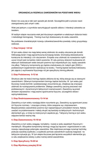ORGANIZACJA ROZWOJU ZAWODNIKÓW NA PODSTAWIE WIEKU 
Dzieci nie uczą się w taki sam sposób jak dorośli. Szczególnie jeśli w proces nauki zaangażowany jest umysł i ciało. 
Wiek jest jednym z czynników warunkujących sposób odbioru i interakcji człowieka ze światem. 
W każdym etapie nauczania wiek jest kluczowym aspektem w właściwym doborze treści i metodologii treningowej. Trening musi być dostosowany do wieku zawodnik. 
Na podstawie charakterystyki rozwoju człowieka/zawodnika powstały cztery grupy/etapy wiekowe. 
1. Etap Inicjacji 5-8 lat 
W tym wieku dzieci nie mają takiej samej zdolności do analizy otoczenia jak dorośli. Odkrywają świat i mają egocentryczną koncepcję świata. Gromadzą doświadczenia konieczne do interakcji z ich otoczeniem. Empatia oraz zdolność do rozważania myśli i uczuć innych jest na bardzo niskim poziomie. W celu pomocy dzieciom budowania ich własnych doświadczeń wiele ćwiczeń powinno być indywidulnych (np. każdy zawodnik ma piłkę). Taktyczny komponenty gry będzie zredukowany do małych gier (SSG) z podstawowym wyjaśnieniem dystrybucji na boisku. Trening będzie bardziej traktowany jak zajęcia z wychowania fizycznego niż jak specyficzny trening piłkarski. 
2. Etap Podstawowy 9-12 lat 
Struktura (ale nie treści) treningu będzie zbliżona do tej, którą stosuje się ze starszymi zawodnikami. Głównym komponentem treningu będzie technika. W tym wieku jest kluczowy rozwój techniki i podstawowego zrozumienia gry. Zwiększa się znacząco zdolność do rozwiązywania problemów. Dlatego zawodnicy zaczną pracować nad podstawowymi i dynamicznymi taktycznymi scenariuszami. Zawodnicy są przed okresem dojrzewania i mają ważne ograniczenia fizyczne, szczególnie siłowe i wytrzymałościowe. 
3. Etap Średniozaawansowany 13-14 lat 
Zawodnicy w tym wieku rozwijają dobre rozumienie gry. Zawodnicy są ograniczeni przez ich fizyczne rozmiary i znaczące zmiany, które związane są z dojrzewaniem. Bezpieczeństwo zawodników powinno być najważniejszym priorytetem trenera. Należy uważać na przetrenowanie i należy skupić się bardziej na taktycznych i technicznych elementach gry, a mniej na motorycznym aspekcie gry. Taktyczny trening w tym wieku odgrywa bardzo ważną rolę. 
4. Etap Zaawansowany 15-18 lat 
Zawodnicy w tym wieku osiągają kompletny rozwój w wielu aspektach fizycznych i mentalnych. Wszystkie komponenty treningu mogą być łączone i organizowane w celu rozwoju najwyższego potencjału zawodnika. Siła mięśniowa pomaga rozwinąć technikę podczas wysokiej szybkości, a szybkość pomoże zawodnikom szybciej reagować na taktyczne sytuacje gry. W tym etapie kluczowe jest łączenie wszystkich elementów gry w celu zwiększenia wiedzy o piłce nożnej wśród zawodników. 
5. Etap Specyficzny 19-20 lat 
6. Etap Wynikowy powyżej 20 lat 
 