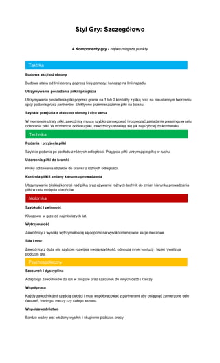 Styl Gry: Szczegółowo 
4 Komponenty gry - najważniejsze punkty 
Budowa akcji od obrony 
Budowa ataku od linii obrony poprzez linię pomocy, kończąc na linii napadu. 
Utrzymywanie posiadania piłki i przejścia 
Utrzymywanie posiadania piłki poprzez granie na 1 lub 2 kontakty z piłką oraz na nieustannym tworzeniu opcji podania przez partnerów. Efektywne przemieszczanie piłki na boisku. 
Szybkie przejścia z ataku do obrony i vice versa 
W momencie utraty piłki, zawodnicy muszą szybko zareagować i rozpocząć zakładanie pressingu w celu odebrania piłki. W momencie odbioru piłki, zawodnicy ustawiają się jak najszybciej do kontrataku. 
Podania i przyjęcia piłki 
Szybkie podania po podłożu z różnych odległości. Przyjęcia piłki utrzymujące piłkę w ruchu. 
Uderzenia piłki do bramki 
Próby oddawania strzałów do bramki z różnych odległości. 
Kontrola piłki i zmiany kierunku prowadzenia 
Utrzymywanie bliskiej kontroli nad piłką oraz używanie różnych technik do zmian kierunku prowadzenia piłki w celu minięcia obrońców 
Szybkość i zwinność 
Kluczowe w grze od najmłodszych lat. 
Wytrzymałość 
Zawodnicy z wysoką wytrzymałością są odporni na wysoko intensywne akcje meczowe. 
Siła i moc 
Zawodnicy z dużą siłą szybciej rozwijają swoją szybkość, odnoszą mniej kontuzji i lepiej rywalizują podczas gry. 
Szacunek i dyscyplina 
Adaptacja zawodników do roli w zespole oraz szacunek do innych osób i rzeczy. 
Współpraca 
Każdy zawodnik jest częścią całości i musi współpracować z partnerami aby osiągnąć zamierzone cele ćwiczeń, treningu, meczy czy całego sezonu. 
Współzawodnictwo 
Bardzo ważny jest włożony wysiłek i skupienie podczas pracy. 
Taktyka 
Technika 
Motoryka 
Psychospołeczny  