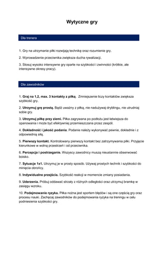 Wytyczne gry 
1. Gry na utrzymanie piłki rozwijają technikę oraz rozumienie gry. 
2. Wprowadzenie przeciwnika zwiększa ducha rywalizacji. 
3. Stosuj wysoko intensywne gry oparte na szybkości i zwinności (krótkie, ale intensywne okresy pracy). 
1. Graj na 1,2, max. 3 kontakty z piłką. Zmniejszenie liczy kontaktów zwiększa szybkość gry. 
2. Utrzymuj grę prostą. Bądź uważny z piłką, nie nadużywaj dryblingu, nie utrudniaj sobie gry. 
3. Utrzymuj piłkę przy ziemi. Piłka zagrywana po podłożu jest łatwiejsza do opanowania i może być efektywniej przemieszczana przez zespół. 
4. Dokładność i jakość podania. Podanie należy wykonywać pewnie, dokładnie i z odpowiednią siłą. 
5. Pierwszy kontakt. Kontrolowany pierwszy kontakt bez zatrzymywania piłki. Przyjęcie kierunkowe w wolną przestrzeń i od przeciwnika. 
6. Percepcja i postrzeganie. Wszyscy zawodnicy muszą nieustannie obserwować boisko. 
7. Sytuacje 1x1. Utrzymuj je w prosty sposób. Używaj prostych technik i szybkości do minięcia obrońcy. 
8. Indywidualne przejścia. Szybkość reakcji w momencie zmiany posiadania. 
9. Uderzenia. Próbuj oddawać strzały z różnych odległości oraz utrzymuj bramkę w zasięgu wzroku. 
10. Podejmowanie ryzyka. Piłka nożna jest sportem błędów i są one częścią gry oraz procesu nauki. Zachęcaj zawodników do podejmowania ryzyka na treningu w celu podniesienia szybkości gry. 
Dla zawodników 
Dla trenera  