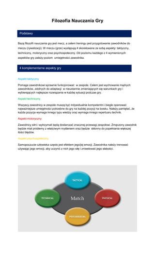 Filozofia Nauczania Gry 
Bazą filozofii nauczania gry jest mecz, a celem treningu jest przygotowanie zawodników do meczu (rywalizacji). W meczu (grze) występują 4 skorelowane ze sobą aspekty: taktyczny, techniczny, motoryczny oraz psychospołeczny. Od poziomu każdego z 4 wymienionych aspektów gry zależy poziom umiejętności zawodnika. 
Aspekt taktyczny 
Pomaga zawodnikowi sprawnie funkcjonować w zespole. Celem jest wychowanie mądrych zawodników, zdolnych do adaptacji w nieustannie zmieniających się warunkach gry i wybierających najlepsze rozwiązania w każdej sytuacji podczas gry. 
Aspekt techniczny 
Wszyscy zawodnicy w zespole muszą być indywidualnie kompetentni i biegle opanować najważniejsze umiejętności potrzebne do gry na każdej pozycji na boisku. Należy pamiętać, że każda pozycja wymaga innego typu wiedzy oraz wymaga innego repertuaru technik. 
Aspekt motoryczny 
Zawodnicy silni i wytrzymali będą dostarczać znacznej przewagi zespołowi. Zmęczony zawodnik będzie miał problemy z właściwym myśleniem oraz będzie skłonny do popełniania większej ilości błędów. 
Aspekt psychospołeczny 
Samopoczucie człowieka często jest efektem jego/jej emocji. Zawodnika należy trenować używając jego emocji, aby uczynić z nich jego siłę i zniwelować jego słabości. 
Podstawy 
4 komplementarne aspekty gry  