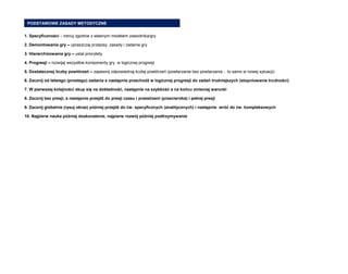 1. Specyficzności – trenuj zgodnie z własnym modelem zawodnika/gry 
2. Demontowania gry – upraszczaj przepisy, zasady i zadania gry 
3. Hierarchizowania gry – ustal priorytety 
4. Progresji – rozwijaj wszystkie komponenty gry w logicznej progresji 
5. Dostatecznej liczby powtórzeń – zapewnij odpowiednią liczbę powtórzeń (powtarzanie bez powtarzania - to samo w nowej sytuacji) 
6. Zacznij od łatwego (prostego) zadania a następnie przechodź w logicznej progresji do zadań trudniejszych (stopniowanie trudności) 
7. W pierwszej kolejności skup się na dokładność, następnie na szybkość a na końcu zmieniaj warunki 
8. Zacznij bez presji, a następnie przejdź do presji czasu i przestrzeni (przeciwnika) i pełnej presji 
9. Zacznij globalnie (rysuj obraz) później przejdź do ćw. specyficznych (analitycznych) i następnie wróć do ćw. kompleksowych 
10. Najpierw nauka później doskonalenie, najpierw rozwój później podtrzymywanie 
PODSTAWOWE ZASADY METODYCZNE  