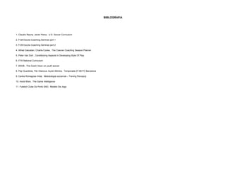BIBLOGRAFIA 
1. Claudio Reyna, Javier Perez, U.S. Soccer Curriculum 
2. FCB Escola Coaching Seminar part 1 
3. FCB Escola Coaching Seminar part 2 
4. Alfred Galustian, Charlie Cooke, The Coerver Coaching Session Planner 
5. Peter Van Dort , Conditioning Aspects In Developing Style Of Play 
6. FFA National Curriculum 
7. KNVB , The Dutch Vison on youth soccer 
8. Pep Guardiola, Tito Vilanova, Aureli Altimira, Temporada 07-08 FC Barcelona 
9. Carles Romagosa Vidal, Metodologia soccercat – Trening Percepcji 
10. Horst Wein, The Game Intelligence 
11. Futebol Clube Do Porto SAD, Modelo De Jogo 