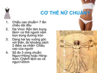 CƠ THỂ NỮ CHUẨN? 
1. Chiều cao chuẩn= 7 lần 
chiều dài đầu 
2. Da Vinci: Rốn làm trung 
tâm> cơ thể người nằm 
trọn trong đường tròn 
3. Dang hai tay vuông góc 
với thân, đo khoảng cách 
2 điểm xa nhất= Chiều 
cao của người 
4. Số đo 3 vòng chuẩn: 
Ngực=Hông hoặc Hông- 
4cm; Chênh lệch eo và 
ngực=20cm 
 