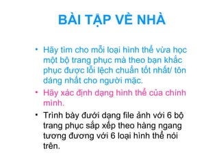 BÀI TẬP VỀ NHÀ 
• Hãy tìm cho mỗi loại hình thể vừa học 
một bộ trang phục mà theo bạn khắc 
phục được lỗi lệch chuẩn tốt nhất/ tôn 
dáng nhất cho người mặc. 
• Hãy xác định dạng hình thể của chính 
mình. 
• Trình bày đưới dạng file ảnh với 6 bộ 
trang phục sắp xếp theo hàng ngang 
tương đương với 6 loại hình thể nói 
trên. 
