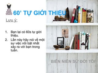 60’ TỰ GIỚI THIỆU 
Lưu ý: 
1. Bạn lại có 60s tự giới 
thiệu. 
2. Lần này hãy nói về một 
sự việc nối bật nhất 
xảy ra với bạn trong 
tuần. 
BIÊN NIÊN SỬ ĐỜI TÔI 
 