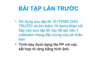 BÀI TẬP LẦN TRƯỚC 
• Sử dụng sưu tập lõi 10 ITEMS CHO 
TRƯỚC và tìm thêm 10 items khác nối 
tiếp vào sưu tập lõi này để tạo nên 1 
collection mang đặc trưng của cá nhân 
bạn 
• Trình bày đưới dạng file PP với các 
kết hợp rõ ràng bằng hình ảnh. 
 