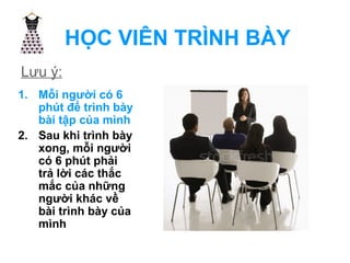 HỌC VIÊN TRÌNH BÀY 
Lưu ý: 
1. Mỗi người có 6 
phút để trình bày 
bài tập của mình 
2. Sau khi trình bày 
xong, mỗi người 
có 6 phút phải 
trả lời các thắc 
mắc của những 
người khác về 
bài trình bày của 
mình 
 