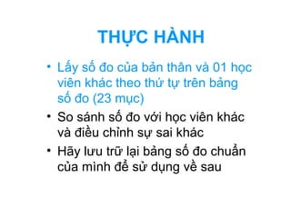 THỰC HÀNH 
• Lấy số đo của bản thân và 01 học 
viên khác theo thứ tự trên bảng 
số đo (23 mục) 
• So sánh số đo với học viên khác 
và điều chỉnh sự sai khác 
• Hãy lưu trữ lại bảng số đo chuẩn 
của mình để sử dụng về sau 
 