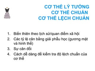 CƠ THỂ LÝ TƯỞNG 
CƠ THỂ CHUẨN 
CƠ THỂ LỆCH CHUẨN 
1. Biến thiên theo lịch sử/quan điểm xã hội 
2. Các tỷ lệ cân bằng giải phẫu học (gương mặt 
và hình thể) 
3. Sự cân đối 
4. Cách dễ dàng để kiểm tra độ lệch chuẩn của 
cơ thể 
 