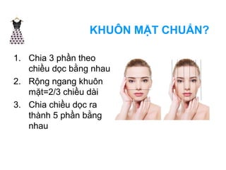 KHUÔN MẶT CHUẨN? 
1. Chia 3 phần theo 
chiều dọc bằng nhau 
2. Rộng ngang khuôn 
mặt=2/3 chiều dài 
3. Chia chiều dọc ra 
thành 5 phần bằng 
nhau 
 