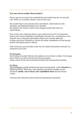 Was muss ich bei sensibler Haut beachten?

Hierzu sage ich erst einmal, dass empfindliche und sensible Haut das ein und selbe
sind. Wenn ich von beidem schreibe, meine ich das eine!

Die sensible Haut ist der trockenen Haut sehr ähnlich. Jedoch haben fast alle
Allergiker und Hautkrankleidende dieses Hautbild.
Hier gehören rote Flecken, Juckreiz und schuppig stumpfe Haut leider zur
Tagesordnung.

Was ich aber noch schlimmer finde ist, dass mittlerweile fast 50 % der deutschen
Frauen sich in diesen Hautbildern wiederfinden und noch viel, viel schlimmer ist die
Tatsache, dass es dutzende unterschätzte Faktoren als Ursachen dafür gibt.
Es fängt schon beim Frühstück an, hört bei der heißen Abenddusche auf und sprengt
definitiv den Rahmen dieses E-Books!

Falls ich Interesse geweckt haben sollte, bin ich wirklich froh darüber und hoffe, Sie
informieren sich weiter.

Die Reinigung:
Kein Peeling verwenden! Mischen Sie stattdessen etwas Zucker in Sahne. Für die ganz
harten Fälle ist ein gutes Olivenöl auch sehr gut geeignet.
Zudem sollten Sie die oben beschriebenen Details der trockenen Haut beachten.

Die Pflege:
Viel Feuchtigkeit, viel Öl und bitte keine Konservierungsstoffe - heißen Parabene im
Inhaltsverzeichnis. Wenn diese nicht enthalten sind, können Produkte mit der
Aufschrift sensible, sehr trockene, oder empfindliche Haut durchaus benutzt
werden.

Ansonsten dem Abschnitt trockene Haut die Informationen entnehmen.




                                                                                         11
 