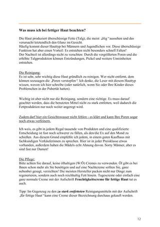 Was muss ich bei fettiger Haut beachten?

Die Haut produziert überschüssige Fette (Talg), die meist „ ölig“aussehen und das
verursacht letztendlich den Glanz im Gesicht.
Häufig kommt dieser Hauttyp bei Männern und Jugendlichen vor. Diese überschüssige
Funktion hat aber einen Vorteil: Es entstehen nicht besonders schnell Falten!
Der Nachteil ist allerdings nicht zu verachten: Durch die vergrößerten Poren und die
erhöhte Talgproduktion können Entzündungen, Pickel und weitere Unreinheiten
entstehen.

Die Reinigung:
Es ist sehr, sehr wichtig diese Haut gründlich zu reinigen. Wer nicht entfernt, dem
können sozusagen die „   Poren verstopfen“ Ich denke, die Leser mit diesem Hauttyp
                                          .
wissen, wovon ich hier schreibe (oder natürlich, wenn Sie oder Ihre Kinder dieses
Problemchen in der Pubertät hatten).

Wichtig ist aber nicht nur die Reinigung, sondern eine richtige. Es muss darauf
geachtet werden, dass die benutzten Mittel nicht zu stark entfetten, weil dadurch die
Fettproduktion nur noch weiter angeregt wird.

Zudem darf hier ein Gesichtswasser nicht fehlen - es klärt und kann Ihre Poren sogar
noch etwas verfeinern.

Ich weis, es gibt in jedem Regal tausende von Produkten und eine qualifizierte
Entscheidung ist fast noch schwerer zu fällen, als den/die Ex auf den Mond zu
schießen. Aus diesem Grund empfehle ich jedem, in einem guten Kaufhaus mit
fachkundigen Verkäuferinnen zu sprechen. Hier ist in jeder Preisklasse etwas
vorhanden, außerdem haben die Mädels echt Ahnung davon. Sorry Männer, aber es
sind fast nur Damen!

Die Pflege:
Bitte achten Sie darauf, keine ölhaltigen (W/Ö) Cremes zu verwenden. Öl gibt es bei
Ihnen schon mehr als Sie benötigen und auf eine Nachtcreme sollten Sie, ganz
nebenbei gesagt, verzichten! Die meisten Hersteller packen nicht nur Dinge zum
regenerieren, sondern auch noch reichhaltig Fett hinein. Tagescreme oder einfach eine
ganz normale Creme mit der Aufschrift Feuchtigkeitscreme für fettige Haut tut es
auch.

Tipp: Im Gegenzug zu den zu stark entfetteten Reinigungsmitteln mit der Aufschrift
„ fettige Haut“kann eine Creme dieser Bezeichnung durchaus gekauft werden.
 für




                                                                                        12
 