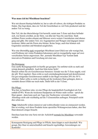 Was muss ich bei Mischhaut beachten?

Wer mit diesem Hauttyp behaftet ist, hat es sehr oft schwer, die richtigen Produkte zu
finden. Das liegt daran, dass ein Teil der Gesichtshaut zu viel Fette produziert und der
andere Teil zu wenig.

Den Teil, der das überschüssige Fett herstellt, nennt man T-Zone und diese befindet
sich, wie bereits erwähnt, an der Stirn, von über der Nase bis zum Kinn. Stark
sichtbare Poren werden erkannt und Mitesser sowie weitere Unreinheiten sind ebenso
gang und gäbe. Der andere Teil, wie Augenpartien und Wangen sind dagegen immer
trockener, fahler und die Poren also kleiner. Keine Sorge, auch hier können sich
Gegensätze anziehen und blendend ausgleichen.

Wer eine übermäßig stark ausgeprägte Mischhaut (zum Glück nur sehr wenige) hat,
wird Probleme mit vielen Produkten bekommen und ist zwangsläufig sogar auf zwei
verschiedene Serien angewiesen. Der „normale Mischhaut-Typ“kommt dank
innovativen Produkten und Forschung mit einer aus.

Die Reinigung:
Eine sanfte Reinigungsmilch ist hierfür gut geeignet. Sie entfettet nicht zu stark und
reinigt dennoch gründlich. Auch hier bitte keine Seife!
Danach sollten Sie ein Gesichtswasser benutzen. Gerade was die T-Zone angeht, wird
der pH- Wert reguliert. Dazu wirkt es noch entzündungshemmend und desinfizierend.
Ein gut reinigendes Gesichtswasser enthält in der Regel zwischen 20% bis 50 %
Alkohol. Daher sollte es nicht zu häufig auf die trockenere Haut gelangen, denn es
verstärkt diesen Effekt nur noch mehr. Dafür hilft es der T-Zone.

Die Pflege:
Was hier zu beachten wäre, ist eine Pflege die hauptsächlich Feuchtigkeit als Fett
enthält (Ö/W). Wenn die trockenen Hautpartien im Winter mehr wollen - sprich die
Haut spannt - dann kann auch am Tage eine Nachtcreme verwendet werden.
Allerdings nicht sehr reichhaltig auf die T-Zonenstellen auftragen. Prinzipiell reicht
dies schon aus.

Tipp: Inhaltstoffe wirken intensiver und wohlwollender wenn sie einmassiert werden.
Das ist wichtig, weil diese Produkte keine speziellen Wirkungsweisen haben, aber Ihre
Haut dennoch einiges braucht.

Durchaus kann hier eine Serie mit der Aufschrift normale bis Mischhaut verwendet
werden.

Konsequente Reinigung und Pflege ist Pflicht, dann klappt es auch dauerhaft. Wie
gesagt, Ihre Haut ist unterschiedlich und braucht regelmäßige Anwendungen zur
Kontrolle!


                                                                                         13
 