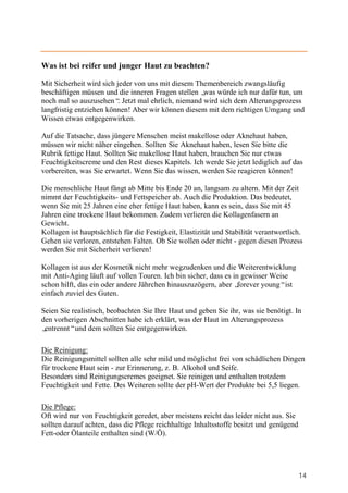 Was ist bei reifer und junger Haut zu beachten?

Mit Sicherheit wird sich jeder von uns mit diesem Themenbereich zwangsläufig
beschäftigen müssen und die inneren Fragen stellen „ würde ich nur dafür tun, um
                                                    was
noch mal so auszusehen“ Jetzt mal ehrlich, niemand wird sich dem Alterungsprozess
                          .
langfristig entziehen können! Aber wir können diesem mit dem richtigen Umgang und
Wissen etwas entgegenwirken.

Auf die Tatsache, dass jüngere Menschen meist makellose oder Aknehaut haben,
müssen wir nicht näher eingehen. Sollten Sie Aknehaut haben, lesen Sie bitte die
Rubrik fettige Haut. Sollten Sie makellose Haut haben, brauchen Sie nur etwas
Feuchtigkeitscreme und den Rest dieses Kapitels. Ich werde Sie jetzt lediglich auf das
vorbereiten, was Sie erwartet. Wenn Sie das wissen, werden Sie reagieren können!

Die menschliche Haut fängt ab Mitte bis Ende 20 an, langsam zu altern. Mit der Zeit
nimmt der Feuchtigkeits- und Fettspeicher ab. Auch die Produktion. Das bedeutet,
wenn Sie mit 25 Jahren eine eher fettige Haut haben, kann es sein, dass Sie mit 45
Jahren eine trockene Haut bekommen. Zudem verlieren die Kollagenfasern an
Gewicht.
Kollagen ist hauptsächlich für die Festigkeit, Elastizität und Stabilität verantwortlich.
Gehen sie verloren, entstehen Falten. Ob Sie wollen oder nicht - gegen diesen Prozess
werden Sie mit Sicherheit verlieren!

Kollagen ist aus der Kosmetik nicht mehr wegzudenken und die Weiterentwicklung
mit Anti-Aging läuft auf vollen Touren. Ich bin sicher, dass es in gewisser Weise
schon hilft, das ein oder andere Jährchen hinauszuzögern, aber „  forever young“ist
einfach zuviel des Guten.

Seien Sie realistisch, beobachten Sie Ihre Haut und geben Sie ihr, was sie benötigt. In
den vorherigen Abschnitten habe ich erklärt, was der Haut im Alterungsprozess
„entrennt“und dem sollten Sie entgegenwirken.

Die Reinigung:
Die Reinigungsmittel sollten alle sehr mild und möglichst frei von schädlichen Dingen
für trockene Haut sein - zur Erinnerung, z. B. Alkohol und Seife.
Besonders sind Reinigungscremes geeignet. Sie reinigen und enthalten trotzdem
Feuchtigkeit und Fette. Des Weiteren sollte der pH-Wert der Produkte bei 5,5 liegen.

Die Pflege:
Oft wird nur von Feuchtigkeit geredet, aber meistens reicht das leider nicht aus. Sie
sollten darauf achten, dass die Pflege reichhaltige Inhaltsstoffe besitzt und genügend
Fett-oder Ölanteile enthalten sind (W/Ö).




                                                                                         14
 