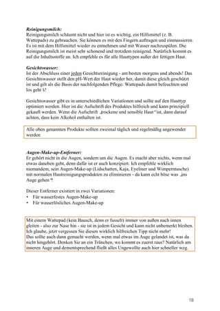 Reinigungsmilch:
Reinigungsmilch schäumt nicht und hier ist es wichtig, ein Hilfsmittel (z. B.
Wattepads) zu gebrauchen. Sie können es mit den Fingern auftragen und einmassieren.
Es ist mit dem Hilfsmittel wieder zu entnehmen und mit Wasser nachzuspülen. Die
Reinigungsmilch ist meist sehr schonend und trotzdem reinigend. Natürlich kommt es
auf die Inhaltsstoffe an. Ich empfehle es für alle Hauttypen außer der fettigen Haut.

Gesichtswasser:
Ist der Abschluss einer jeden Gesichtsreinigung - am besten morgens und abends! Das
Gesichtswasser stellt den pH-Wert der Haut wieder her, damit diese gleich geschützt
ist und gilt als die Basis der nachfolgenden Pflege: Wattepads damit befeuchten und
los geht’s!

Gesichtswasser gibt es in unterschiedlichen Variationen und sollte auf den Hauttyp
optimiert werden. Hier ist die Aufschrift des Produktes hilfreich und kann prinzipiell
gekauft werden. Wenn die Aufschrift „   trockene und sensible Haut“ist, dann darauf
achten, dass kein Alkohol enthalten ist.

Alle oben genannten Produkte sollten zweimal täglich und regelmäßig angewendet
werden


Augen-Make-up-Entferner:
Er gehört nicht in die Augen, sondern um die Augen. Es macht aber nichts, wenn mal
etwas daneben geht, denn dafür ist er auch konzipiert. Ich empfehle wirklich
niemandem, sein Augen-Make-up (Lidschatten, Kaja, Eyeliner und Wimperntusche)
mit normalen Hautreinigungsprodukten zu eliminieren - da kann echt böse was „ ins
Auge gehen“  !

Dieser Entferner existiert in zwei Variationen:
• Für wasserfestes Augen-Make-up
• Für wasserlösliches Augen-Make-up


Mit einem Wattepad (kein Bausch, denn er fusselt) immer von außen nach innen
gleiten - also zur Nase hin - sie ist in jedem Gesicht und kann nicht unbemerkt bleiben.
Ich glaube, jetzt vergessen Sie diesen wirklich hilfreichen Tipp nicht mehr!
Das sollte auch dann gemacht werden, wenn mal etwas im Auge gelandet ist, was da
nicht hingehört. Denken Sie an ein Tränchen, wo kommt es zuerst raus? Natürlich am
inneren Auge und dementsprechend fließt alles Ungewollte auch hier schneller weg.




                                                                                     18
 