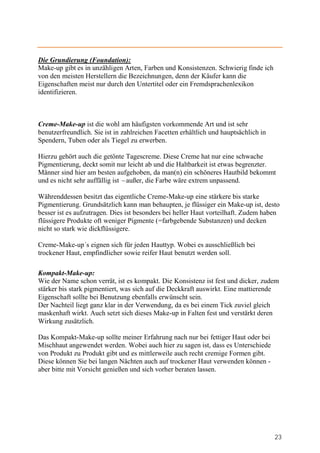 Die Grundierung (Foundation):
Make-up gibt es in unzähligen Arten, Farben und Konsistenzen. Schwierig finde ich
von den meisten Herstellern die Bezeichnungen, denn der Käufer kann die
Eigenschaften meist nur durch den Untertitel oder ein Fremdsprachenlexikon
identifizieren.



Creme-Make-up ist die wohl am häufigsten vorkommende Art und ist sehr
benutzerfreundlich. Sie ist in zahlreichen Facetten erhältlich und hauptsächlich in
Spendern, Tuben oder als Tiegel zu erwerben.

Hierzu gehört auch die getönte Tagescreme. Diese Creme hat nur eine schwache
Pigmentierung, deckt somit nur leicht ab und die Haltbarkeit ist etwas begrenzter.
Männer sind hier am besten aufgehoben, da man(n) ein schöneres Hautbild bekommt
und es nicht sehr auffällig ist –außer, die Farbe wäre extrem unpassend.

Währenddessen besitzt das eigentliche Creme-Make-up eine stärkere bis starke
Pigmentierung. Grundsätzlich kann man behaupten, je flüssiger ein Make-up ist, desto
besser ist es aufzutragen. Dies ist besonders bei heller Haut vorteilhaft. Zudem haben
flüssigere Produkte oft weniger Pigmente (=farbgebende Substanzen) und decken
nicht so stark wie dickflüssigere.

Creme-Make-up´s eignen sich für jeden Hauttyp. Wobei es ausschließlich bei
trockener Haut, empfindlicher sowie reifer Haut benutzt werden soll.

Kompakt-Make-up:
Wie der Name schon verrät, ist es kompakt. Die Konsistenz ist fest und dicker, zudem
stärker bis stark pigmentiert, was sich auf die Deckkraft auswirkt. Eine mattierende
Eigenschaft sollte bei Benutzung ebenfalls erwünscht sein.
Der Nachteil liegt ganz klar in der Verwendung, da es bei einem Tick zuviel gleich
maskenhaft wirkt. Auch setzt sich dieses Make-up in Falten fest und verstärkt deren
Wirkung zusätzlich.

Das Kompakt-Make-up sollte meiner Erfahrung nach nur bei fettiger Haut oder bei
Mischhaut angewendet werden. Wobei auch hier zu sagen ist, dass es Unterschiede
von Produkt zu Produkt gibt und es mittlerweile auch recht cremige Formen gibt.
Diese können Sie bei langen Nächten auch auf trockener Haut verwenden können -
aber bitte mit Vorsicht genießen und sich vorher beraten lassen.




                                                                                      23
 