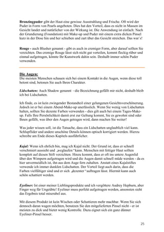 Bronzingpuder gibt der Haut eine gewisse Ausstrahlung und Frische. Oft wird der
Puder in Form von Pearls angeboten. Dies hat den Vorteil, dass es nicht in Massen im
Gesicht landet und natürlicher von der Wirkung ist. Die Anwendung ist einfach: Nach
der Grundierung (Foundation) mit Make-up und Puder mit einem extra dicken Pinsel
kurz in der Dose hin und her schieben und zart über das Gesicht streichen. Das war´s!

Rouge - auch Blusher genannt - gibt es auch in cremiger Form, aber darauf sollten Sie
verzichten. Das cremige Rouge lässt sich nicht gut verteilen, kommt fleckig rüber und
einmal aufgetragen, könnte Ihr Kunstwerk dahin sein. Deshalb immer schön Puder
verwenden.


Die Augen:
Die meisten Menschen schauen sich bei einem Kontakt in die Augen, wenn diese toll
betont sind, betonen Sie auch Ihren Charakter.

Lidschatten: Auch Shadow genannt –die Bezeichnung gefällt mir nicht, deshalb bleib
ich bei Lidschatten.

Ich finde, es ist kein zwingender Bestandteil einer gelungenen Gesichtsverschönerung.
Jedoch ist er bei einem Abend-Make-up unerlässlich. Wenn Sie wenig von Lidschatten
halten, sollten Sie dezente Farben verwenden - dies gilt auch bei einem Tages-Make-
up. Falls Ihre Persönlichkeit damit erst zur Geltung kommt, Sie es gewohnt sind oder
Ihnen gefällt, was über den Augen getragen wird, dann machen Sie weiter!

Was jeder wissen soll, ist die Tatsache, dass ein Lidschatten unglaublich viel kann.
Schlupflider und andere unschöne Details können optisch korrigiert werden. Hierzu
schreibe am Ende dieses Kapitels ausführlicher.

Kajal: Wenn ich ehrlich bin, mag ich Kajal nicht. Der Grund ist, dass er schnell
verschmiert aussieht und „ weglaufen“kann. Menschen mit fettiger Haut sollten
komplett auf diesen Stift verzichten. Hinzu kommt, dass er oft ins untere Augenlid
über den Wimpern aufgetragen wird und die Augen damit schnell müde werden - da es
hier unvermeidlich ist, ihn aus dem Auge fern zuhalten. Anstatt eines Kajalstiftes
verwende ich immer dunklen Lidschatten. Der Vorteil liegt auch darin, dass die
Farben vielfältiger sind und er sich „dezenter“auftragen lässt. Hiermit kann auch
schön schattiert werden.

Eyeliner: Ist einer meiner Lieblingsprodukte und ich vergöttere Audrey Hepburn, aber
Finger weg für Ungeübte! Eyeliner muss perfekt aufgetragen werden, ansonsten sieht
das Ergebnis total miserabel aus.

Mit diesem Produkt ist kein Wischen oder Schattieren mehr machbar. Wenn Sie sich
dennoch daran wagen möchten, benutzen Sie den mitgelieferten Pinsel nicht - er ist
meisten zu dick und bietet wenig Kontrolle. Dazu eignet sich ein ganz dünner
Eyeliner-Pinsel besser.

                                                                                       25
 