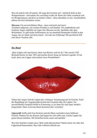 Was ich jedoch sehr oft mache: Ich trage den Eyeliner auf - natürlich dicht an den
Wimpernansatz - und nehme ihn vorsichtig wieder ab. Reste der Farbe verankern sich
im Wimpernansatz und lässt sie dichter wirken - ohne erkennbar zu sein. Anschließend
arbeite ich mit Lidschatten weiter.

Mascara: Ein unverzichtbares Muss - muss und noch mal muss!
Trotzdem aufpassen, um welches Produkt es sich handelt. Für empfindliche und
trockene Augen empfehle ich sogar eine Mascara aus der Apotheke oder dem
Reformhaus. Es gibt nichts Schlimmeres als ein dauerhaft brennendes Gefühl in den
Augen, das sie müde und klein macht - ich rede aus Erfahrung! Mir persönlich hilft
eine dieser Tuschen sehr.



Der Mund

„Rote Lippen soll man küssen, denn zum Küssen sind sie da“ Das wusste Cliff
                                                           .
Richards bereits im Jahr 1963 und machte diesen Song zur kleinen Legende. Er hat
recht, denn rote Lippen sind einfach etwas Wunderbares!




Neben den Augen sind die Lippen das wichtigste Anschauungsziel im Gesicht. Nach
der Begrüßung mit Augenkontakt kommt das Gespräch über die Lippen. Ein
unvorteilhaftes Gespräch bleibt in Erinnerung, es sei denn Sie sind super attraktiv
hergerichtet. Dann wird man Ihnen bestimmt eher verzeihen!

Lippenstift: Sollte jede Frau besitzen und der Mann zumindest einen farblosen
Fettstift. Denken Sie ans Küssen und fragen Sie sich selbst mal, welche Lippen Sie
gerne küssen möchten. Mit Sicherheit keine rauen und spröden!

Was hier beachtet werden muss: Bitte nicht überzeichnen! Damit meine ich, über den
Lippenrand hinausmalen. Das sieht wirklich schlecht aus.


                                                                                     26
 