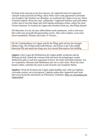 Ich kann mich noch gut an die Zeit erinnern, als Lippenstift noch als Lippenstift
verkauft wurde und nicht als Pflege. Diese Stifte waren stark pigmentiert und hielten
eine Ewigkeit. Der Nachteil war allerdings, sie trockneten die Lippen etwas aus. Heute
ist beides möglich. Wenn Sie einen „ pflegenden“Lippenstift benutzen und nicht haben
wollen, dass er am Glas hängt oder nicht ständig nachtragen wollen, sollten Sie einen
Fixierer benutzen. Er trocknet die Lippen aber trotzdem leicht aus, also Pflege danach!

Für Menschen wie ich, die dem Altbewährten noch nachtrauern, wird es echt teuer.
Hier sollte man auf große Designermarken setzen. Aber nicht wundern, wenn eines
dieser traumhaften Teilchen mal locker 35 €kostet ...


Für die Vorbehandlung von Lippen und für die Pflege gebe ich hier den einzigen
Marken-Tipp. Die Wunderwaffe heißt Blisstex. Der Kleine in der Tube enthält
ätherische Öle und macht den Gang zum Arzt zwecks Botoxspritze fast hinfällig.


Lipgloss: Lässt wegen der Reflektionen die Lippen größer erscheinen und die
Wirkung ist heiß. Jedoch hat er keinen Halt und muss oft nachgetragen werden.
Mittlerweile gibt es auch hier sogenannte Fixierer, die leider nicht halten können, was
sie versprechen. Minimal mehr Haltbarkeit, das war es auch schon. Wenn Sie einen
kennen sollten, schreiben Sie mich an und ich kaufe eine komplette Palette.

Lippliner: Wenn die Konturen der Lippen ungleichmäßig sind, sollte ein Lippliner
verwendet werden, um zu korrigieren. Lippliner geben dem Lippenstift auch mehr
Halt sowie Kontrolle und können ein Übermalen verhindern. Bitte vor Anwendung des
Lippenstiftes!




                                                                                     27
 