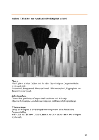 Welche Hilfsmittel zur Applikation benötige ich sicher?




Pinsel:
Pinsel gibt es in allen Größen und für alles. Die wichtigsten (beginnend beim
breitesten) sind:
Puderpinsel, Rougepinsel, Make-up-Pinsel, Lidschattenpinsel, Lippenpinsel und
danach Eyelinerpinsel.

Schwämmchen:
Dienen dem gezielten Auftragen von Lidschatten und Make-up.
Make-up-Schwamm, Lidschattenapplikatoren mit kleinen Schwammteilen

Wimpernzange:
Bringt die Wimpern in die richtige Form und gewährt einen fabelhaften
Augenaufschlag.
NIEMALS BEI SCHON GETUSCHTEN AUGEN BENUTZEN. Die Wimpern
brechen ab.




                                                                                28
 