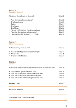 Kapitel 4:
Dekorative Kosmetik

Was ist mit der dekorativen Kosmetik:                               Seite 22

•   Was sind meine Basisprodukte?                                   Seite 22
•   Die Grundierung:                                                Seite 23
•   Puder:                                                          Seite 24
•   Die Augen:                                                      Seite 25
•   Der Mund:                                                       Seite 26
•   Welche Hilfsmittel zur Applikation gibt es?                     Seite 28
•   Wie sind die richtigen Arbeitsschritte?                         Seite 29
•   Wie kaschiere ich Störungen / 11 Feinde?                        Seite 30



Kapitel 5:
Kleine Farbberatung

Welche Farben passen zu mir?                                        Seite 33

• Wie viele Farbtypen existieren überhaupt?                         Seite 34
• Checkliste:                                                       Seite 36
• Nie wieder Farbkarten:                                            Seite 37


Kapitel 6
Gesicht

Was soll ich mit meiner Gesichtsform und meinen Proportionen tun?   Seite 39

•   Wie sieht das „perfekte Gesicht“aus?                            Seite 39
•   Was soll ich bei einem rundlichen Gesicht tun?                  Seite 40
•   Was soll ich bei einem eckigen Gesicht tun?                     Seite 40
•   Was soll ich bei einem zu langen Gesicht tun?                   Seite 41


Zu guter Letzt:                                                     Seite 43


Rechtliche Hinweise:                                                Seite 44



Copyright © 2010 / Annabell Kupper




                                                                               2
 