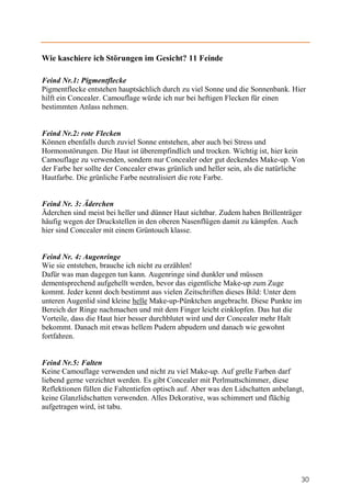 Wie kaschiere ich Störungen im Gesicht? 11 Feinde

Feind Nr.1: Pigmentflecke
Pigmentflecke entstehen hauptsächlich durch zu viel Sonne und die Sonnenbank. Hier
hilft ein Concealer. Camouflage würde ich nur bei heftigen Flecken für einen
bestimmten Anlass nehmen.


Feind Nr.2: rote Flecken
Können ebenfalls durch zuviel Sonne entstehen, aber auch bei Stress und
Hormonstörungen. Die Haut ist überempfindlich und trocken. Wichtig ist, hier kein
Camouflage zu verwenden, sondern nur Concealer oder gut deckendes Make-up. Von
der Farbe her sollte der Concealer etwas grünlich und heller sein, als die natürliche
Hautfarbe. Die grünliche Farbe neutralisiert die rote Farbe.


Feind Nr. 3: Äderchen
Äderchen sind meist bei heller und dünner Haut sichtbar. Zudem haben Brillenträger
häufig wegen der Druckstellen in den oberen Nasenflügen damit zu kämpfen. Auch
hier sind Concealer mit einem Grüntouch klasse.


Feind Nr. 4: Augenringe
Wie sie entstehen, brauche ich nicht zu erzählen!
Dafür was man dagegen tun kann. Augenringe sind dunkler und müssen
dementsprechend aufgehellt werden, bevor das eigentliche Make-up zum Zuge
kommt. Jeder kennt doch bestimmt aus vielen Zeitschriften dieses Bild: Unter dem
unteren Augenlid sind kleine helle Make-up-Pünktchen angebracht. Diese Punkte im
Bereich der Ringe nachmachen und mit dem Finger leicht einklopfen. Das hat die
Vorteile, dass die Haut hier besser durchblutet wird und der Concealer mehr Halt
bekommt. Danach mit etwas hellem Pudern abpudern und danach wie gewohnt
fortfahren.


Feind Nr.5: Falten
Keine Camouflage verwenden und nicht zu viel Make-up. Auf grelle Farben darf
liebend gerne verzichtet werden. Es gibt Concealer mit Perlmuttschimmer, diese
Reflektionen füllen die Faltentiefen optisch auf. Aber was den Lidschatten anbelangt,
keine Glanzlidschatten verwenden. Alles Dekorative, was schimmert und flächig
aufgetragen wird, ist tabu.




                                                                                    30
 