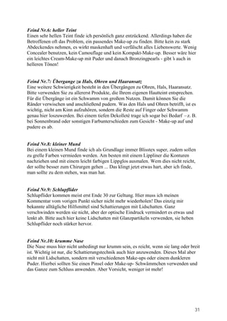 Feind Nr.6: heller Teint
Einen sehr hellen Teint finde ich persönlich ganz entzückend. Allerdings haben die
Betroffenen oft das Problem, ein passendes Make-up zu finden. Bitte kein zu stark
Abdeckendes nehmen, es wirkt maskenhaft und verfälscht alles Liebenswerte. Wenig
Concealer benutzen, kein Camouflage und kein Kompakt-Make-up. Besser wäre hier
ein leichtes Cream-Make-up mit Puder und danach Bronzingpearls - gibt’ auch in
                                                                         s
helleren Tönen!


Feind Nr.7: Übergange zu Hals, Ohren und Haaransatz
Eine weitere Schwierigkeit besteht in den Übergängen zu Ohren, Hals, Haaransatz.
Bitte verwenden Sie zu allererst Produkte, die Ihrem eigenen Hautteint entsprechen.
Für die Übergänge ist ein Schwamm von großem Nutzen. Damit können Sie die
Ränder verwischen und anschließend pudern. Was den Hals und Ohren betrifft, ist es
wichtig, nicht am Kinn aufzuhören, sondern die Reste auf Finger oder Schwamm
genau hier loszuwerden. Bei einem tiefen Dekolleté trage ich sogar bei Bedarf –z. B.
bei Sonnenbrand oder sonstigen Farbunterschieden zum Gesicht - Make-up auf und
pudere es ab.


Feind Nr.8: kleiner Mund
Bei einem kleinen Mund finde ich als Grundlage immer Blisstex super, zudem sollen
zu grelle Farben vermieden werden. Am besten mit einem Lippliner die Konturen
nachziehen und mit einem leicht farbigen Lippglos ausmalen. Wem dies nicht reicht,
der sollte besser zum Chirurgen gehen ... Das klingt jetzt etwas hart, aber ich finde,
man sollte zu dem stehen, was man hat.


Feind Nr.9: Schlupflider
Schlupflider kommen meist erst Ende 30 zur Geltung. Hier muss ich meinen
Kommentar vom vorigen Punkt sicher nicht mehr wiederholen! Das einzig mir
bekannte alltägliche Hilfsmittel sind Schattierungen mit Lidschatten. Ganz
verschwinden werden sie nicht, aber der optische Eindruck vermindert es etwas und
lenkt ab. Bitte auch hier keine Lidschatten mit Glanzpartikeln verwenden, sie heben
Schlupflider noch stärker hervor.


Feind Nr.10: krumme Nase
Die Nase muss hier nicht unbedingt nur krumm sein, es reicht, wenn sie lang oder breit
ist. Wichtig ist nur, die Schattierungstechnik auch hier anzuwenden. Dieses Mal aber
nicht mit Lidschatten, sondern mit verschiedenen Make-ups oder einem dunkleren
Puder. Hierbei sollten Sie einen Pinsel oder Make-up- Schwämmchen verwenden und
das Ganze zum Schluss anwenden. Aber Vorsicht, weniger ist mehr!




                                                                                      31
 