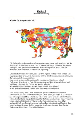 Kapitel 5
                                Kleine Farbberatung


Welche Farben passen zu mir?




Die Farbenlehre und den richtigen Typen zu erkennen, ist gar nicht so schwer wie Sie
jetzt vielleicht annehmen werden. Dass es über dieses Thema zahlreiche Bücher und
sonstige Artikel gibt - zudem ein kleiner Hype daraus gemacht wird - kann ich
persönlich nicht verstehen. Es ist wirklich super easy ...

Grundsätzlich bin ich mir sicher, dass Sie Ihren eigenen Farbtyp schon kennen. Das
sage ich aus dem Grund, weil Sie nur mal in Ihren Kleiderschrank schauen sollten, um
die Lieblingsteile herauszuziehen.
Oder besser gefragt, wohin tendieren Sie zuerst, wenn Sie shoppen gehen?
Zu leichten Beigetönen, zu Pastellfarben, zu stärkeren Naturfarben, wie braun und
khaki oder reinen starken Farben, wie rot oder schwarz?
Mit welchen Farben an Ihrem Körper fühlen Sie sich am wohlsten?
Wenn Sie das beantworten können, steht Ihr Farbtyp schon fast fest.

Eine andere Lösung wäre - auch wenn Ihnen gewisse Farben nicht sonderlich
schmeicheln, Sie diese aber trotzdem mögen - dann ziehen Sie weiter an. Aber achten
Sie auf das passende Make-up und eine tolle Frisur. Damit können Sie tolle Akzente
setzen. Ein herrliches Beispiel ist hierzu Marsha Cross von Desperate Housewives. Sie
ist ein astreiner Frühlingstyp. Trägt aber alle Farbvariationen und sieht dabei
unglaublich toll aus. Das geht aber nur, weil der Rest stimmt und der Charakter dazu
passt! Ich finde sie super, darüber hinaus hat sie allen gezeigt, dass diese Facette
funktioniert. Ein weiteres Beispiel ist Madonna.


                                                                                  33
 