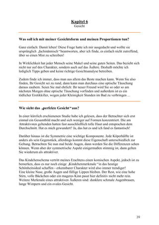 Kapitel 6
                                        Gesicht


Was soll ich mit meiner Gesichtsform und meinen Proportionen tun?

Ganz einfach: Damit leben! Diese Frage hatte ich mir ausgedacht und wollte sie
ursprünglich „fachmännisch“beantworten, aber ich finde, es einfach nicht zutreffend,
über so einen Mist zu schreiben!

In Wirklichkeit hat jeder Mensch seine Makel und seine guten Seiten. Das bezieht sich
nicht nur auf den Charakter, sondern auch auf das Äußere. Deshalb möchte ich
lediglich Tipps geben und keine richtige Gesichtsanalyse betreiben.

Zudem finde ich immer, dass man aus allem das Beste machen kann. Wenn Sie also
finden, Ihr Gesicht sei zu rund, dann kann man durchaus eine optische Täuschung
daraus zaubern. Seien Sie mal ehrlich: Ihr neuer Freund wird Sie so oder so am
nächsten Morgen ohne optische Täuschung vorfinden und außerdem ist es ein
tödlicher Erotikkiller, wegen jeder Kleinigkeit Stunden im Bad zu verbringen ...


Wie sieht das „perfekte Gesicht“aus?

In einer kürzlich erschienenen Studie habe ich gelesen, dass der Betrachter sich erst
einmal ein Gesamtbild macht und sich weniger auf Formen konzentriert. Die am
Attraktivsten geltenden hatten fast ausschließlich tolle Haut und entsprachen dem
Durchschnitt. Hat es mich gewundert? Ja, das hat es und ich fand es fantastisch!

Darüber hinaus ist die Symmetrie eine wichtige Komponente. Jede Köperhälfte ist
anders als sein Gegenstück, allerdings kommt diese Eigenschaft unterschiedlich zur
Geltung. Betrachten Sie nun mal beide Augen, dann werden Sie die Differenzen sehen
können. Wenn aber der symmetrische Aspekt einigermaßen stimmig ist, dann gelten
Sie wiederum als attraktiver.

Das Kindchenschema vertritt meines Erachtens einen komischen Aspekt, jedoch ist zu
bemerken, dass es nur noch einige „Kindchenmerkmale“in das heutige
Schönheitsideal schaffen - erkennbarer Charakter wird also immer trendiger!
Eine kleine Nase, große Augen und füllige Lippen bleiben. Der Rest, wie eine hohe
Stirn, volle Bäckchen oder ein mageres Kinn passt hier definitiv nicht mehr rein.
Weitere Merkmale eines attraktiven Äußeren sind: dunklere schmale Augenbrauen,
lange Wimpern und ein ovales Gesicht.




                                                                                        39
 