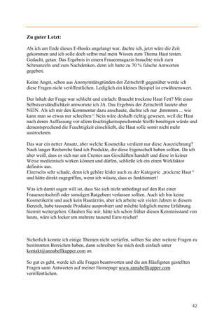 Zu guter Letzt:

Als ich am Ende dieses E-Books angelangt war, dachte ich, jetzt wäre die Zeit
gekommen und ich solle doch selbst mal mein Wissen zum Thema Haut testen.
Gedacht, getan: Das Ergebnis in einem Frauenmagazin brauchte mich zum
Schmunzeln und zum Nachdenken, denn ich hatte zu 70 % falsche Antworten
gegeben.

Keine Angst, schon aus Anonymitätsgründen der Zeitschrift gegenüber werde ich
diese Fragen nicht veröffentlichen. Lediglich ein kleines Beispiel ist erwähnenswert.

Der Inhalt der Frage war schlicht und einfach: Braucht trockene Haut Fett? Mit einer
Selbstverständlichkeit antwortete ich JA. Das Ergebnis der Zeitschrift lautete aber
NEIN. Als ich mir den Kommentar dazu anschaute, dachte ich nur „    hmmmm ... wie
kann man so etwas nur schreiben“ Nein wäre deshalb richtig gewesen, weil die Haut
                                  .
nach deren Auffassung vor allem feuchtigkeitsspeichernde Stoffe benötigen würde und
dementsprechend die Feuchtigkeit einschließt, die Haut solle somit nicht mehr
austrocknen.

Das war ein netter Ansatz, aber welche Kosmetika verdient nur diese Auszeichnung?
Nach langer Recherche fand ich Produkte, die diese Eigenschaft haben sollten. Da ich
aber weiß, dass es sich nur um Cremes aus Geschäften handelt und diese in keiner
Weise medizinisch wirken können und dürfen, schließe ich ein einen Wirkfaktor
definitiv aus.
Einerseits sehr schade, denn ich gehöre leider auch zu der Kategorie „trockene Haut“
und hätte direkt zugegriffen, wenn ich wüsste, dass es funktioniert!

Was ich damit sagen will ist, dass Sie sich nicht unbedingt auf den Rat einer
Frauenzeitschrift oder sonstigen Ratgebern verlassen sollten. Auch ich bin keine
Kosmetikerin und auch kein Hautärztin, aber ich arbeite seit vielen Jahren in diesem
Bereich, habe tausende Produkte ausprobiert und möchte lediglich meine Erfahrung
hiermit weitergeben. Glauben Sie mir, hätte ich schon früher diesen Kenntnisstand von
heute, wäre ich locker um mehrere tausend Euro reicher!



Sicherlich konnte ich einige Themen nicht vertiefen, sollten Sie aber weitere Fragen zu
bestimmten Bereichen haben, dann schreiben Sie mich doch einfach unter
kontakt@annabellkupper.com an.

So gut es geht, werde ich alle Fragen beantworten und die am Häufigsten gestellten
Fragen samt Antworten auf meiner Homepage www.annabellkupper.com
veröffentlichen.




                                                                                        42
 