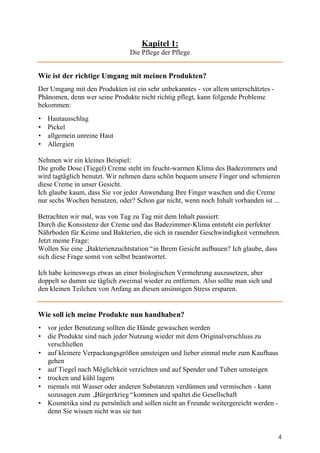 Kapitel 1:
                               Die Pflege der Pflege


Wie ist der richtige Umgang mit meinen Produkten?
Der Umgang mit den Produkten ist ein sehr unbekanntes - vor allem unterschätztes -
Phänomen, denn wer seine Produkte nicht richtig pflegt, kann folgende Probleme
bekommen:
•   Hautausschlag
•   Pickel
•   allgemein unreine Haut
•   Allergien

Nehmen wir ein kleines Beispiel:
Die große Dose (Tiegel) Creme steht im feucht-warmen Klima des Badezimmers und
wird tagtäglich benutzt. Wir nehmen dazu schön bequem unsere Finger und schmieren
diese Creme in unser Gesicht.
Ich glaube kaum, dass Sie vor jeder Anwendung Ihre Finger waschen und die Creme
nur sechs Wochen benutzen, oder? Schon gar nicht, wenn noch Inhalt vorhanden ist ...

Betrachten wir mal, was von Tag zu Tag mit dem Inhalt passiert:
Durch die Konsistenz der Creme und das Badezimmer-Klima entsteht ein perfekter
Nährboden für Keime und Bakterien, die sich in rasender Geschwindigkeit vermehren.
Jetzt meine Frage:
Wollen Sie eine „ Bakterienzuchtstation“in Ihrem Gesicht aufbauen? Ich glaube, dass
sich diese Frage somit von selbst beantwortet.

Ich habe keineswegs etwas an einer biologischen Vermehrung auszusetzen, aber
doppelt so dumm sie täglich zweimal wieder zu entfernen. Also sollte man sich und
den kleinen Teilchen von Anfang an diesen unsinnigen Stress ersparen.


Wie soll ich meine Produkte nun handhaben?
• vor jeder Benutzung sollten die Hände gewaschen werden
• die Produkte sind nach jeder Nutzung wieder mit dem Originalverschluss zu
  verschließen
• auf kleinere Verpackungsgrößen umsteigen und lieber einmal mehr zum Kaufhaus
  gehen
• auf Tiegel nach Möglichkeit verzichten und auf Spender und Tuben umsteigen
• trocken und kühl lagern
• niemals mit Wasser oder anderen Substanzen verdünnen und vermischen - kann
  sozusagen zum „  Bürgerkrieg“kommen und spaltet die Gesellschaft
• Kosmetika sind zu persönlich und sollen nicht an Freunde weitergereicht werden -
  denn Sie wissen nicht was sie tun


                                                                                     4
 