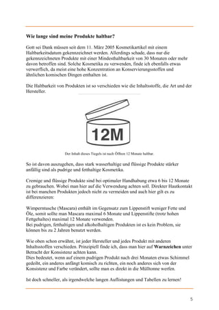 Wie lange sind meine Produkte haltbar?

Gott sei Dank müssen seit dem 11. März 2005 Kosmetikartikel mit einem
Haltbarkeitsdatum gekennzeichnet werden. Allerdings schade, dass nur die
gekennzeichneten Produkte mit einer Mindesthaltbarkeit von 30 Monaten oder mehr
davon betroffen sind. Solche Kosmetika zu verwenden, finde ich ebenfalls etwas
verwerflich, da meist eine hohe Konzentration an Konservierungsstoffen und
ähnlichen komischen Dingen enthalten ist.

Die Haltbarkeit von Produkten ist so verschieden wie die Inhaltsstoffe, die Art und der
Hersteller.




                    Der Inhalt dieses Tiegels ist nach Öffnen 12 Monate haltbar.

So ist davon auszugehen, dass stark wasserhaltige und flüssige Produkte stärker
anfällig sind als pudrige und fetthaltige Kosmetika.

Cremige und flüssige Produkte sind bei optimaler Handhabung etwa 6 bis 12 Monate
zu gebrauchen. Wobei man hier auf die Verwendung achten soll. Direkter Hautkontakt
ist bei manchen Produkten jedoch nicht zu vermeiden und auch hier gilt es zu
differenzieren:

Wimperntusche (Mascara) enthält im Gegensatz zum Lippenstift weniger Fette und
Öle, somit sollte man Mascara maximal 6 Monate und Lippenstifte (trotz hohen
Fettgehaltes) maximal 12 Monate verwenden.
Bei pudrigen, fetthaltigen und alkoholhaltigen Produkten ist es kein Problem, sie
können bis zu 2 Jahren benutzt werden.

Wie oben schon erwähnt, ist jeder Hersteller und jedes Produkt mit anderen
Inhaltsstoffen verschieden. Prinzipiell finde ich, dass man hier auf Warnzeichen unter
Betracht der Konsistenz achten kann.
Dies bedeutet, wenn auf einem pudrigen Produkt nach drei Monaten etwas Schimmel
gedeiht, ein anderes anfängt komisch zu richten, ein noch anderes sich von der
Konsistenz und Farbe verändert, sollte man es direkt in die Mülltonne werfen.

Ist doch schneller, als irgendwelche langen Auflistungen und Tabellen zu lernen!



                                                                                      5
 